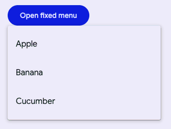 "A filled button that says open fixed menu. There is an open menu anchored to
the bottom of the button with three items, Apple, Banana, and
Cucumber."