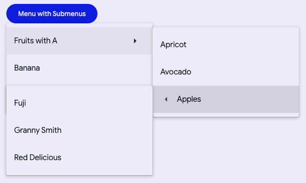 "A filled button that says menu with submenus. There is a menu anchored to the
bottom of it with the first item selected that says fruits with A followed by a
right arrow. To the right is anchored a submenu with 3 items, Apricot, Avocado,
Apples. The Apples item is selected and has a left arrow before the text and
another submenu anchored to it on the left. That menu has three items, Fuji,
Granny Smith, and Red Delicious."